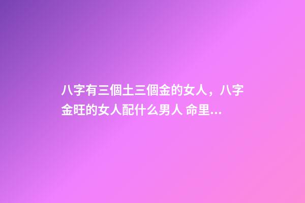 八字有三個土三個金的女人，八字金旺的女人配什么男人 命里金旺找木旺的婚配，五行木旺和五行金旺的人在一起合適嗎-第1張-觀點-玄機派